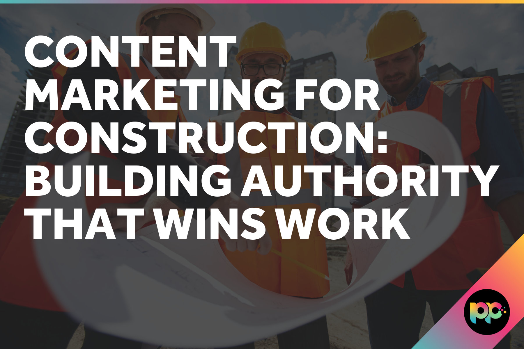 Content Marketing for Construction: Building Authority That Wins Work