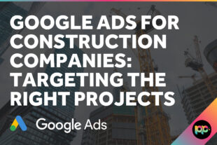 Google Ads for Construction Companies: Targeting the Right Projects