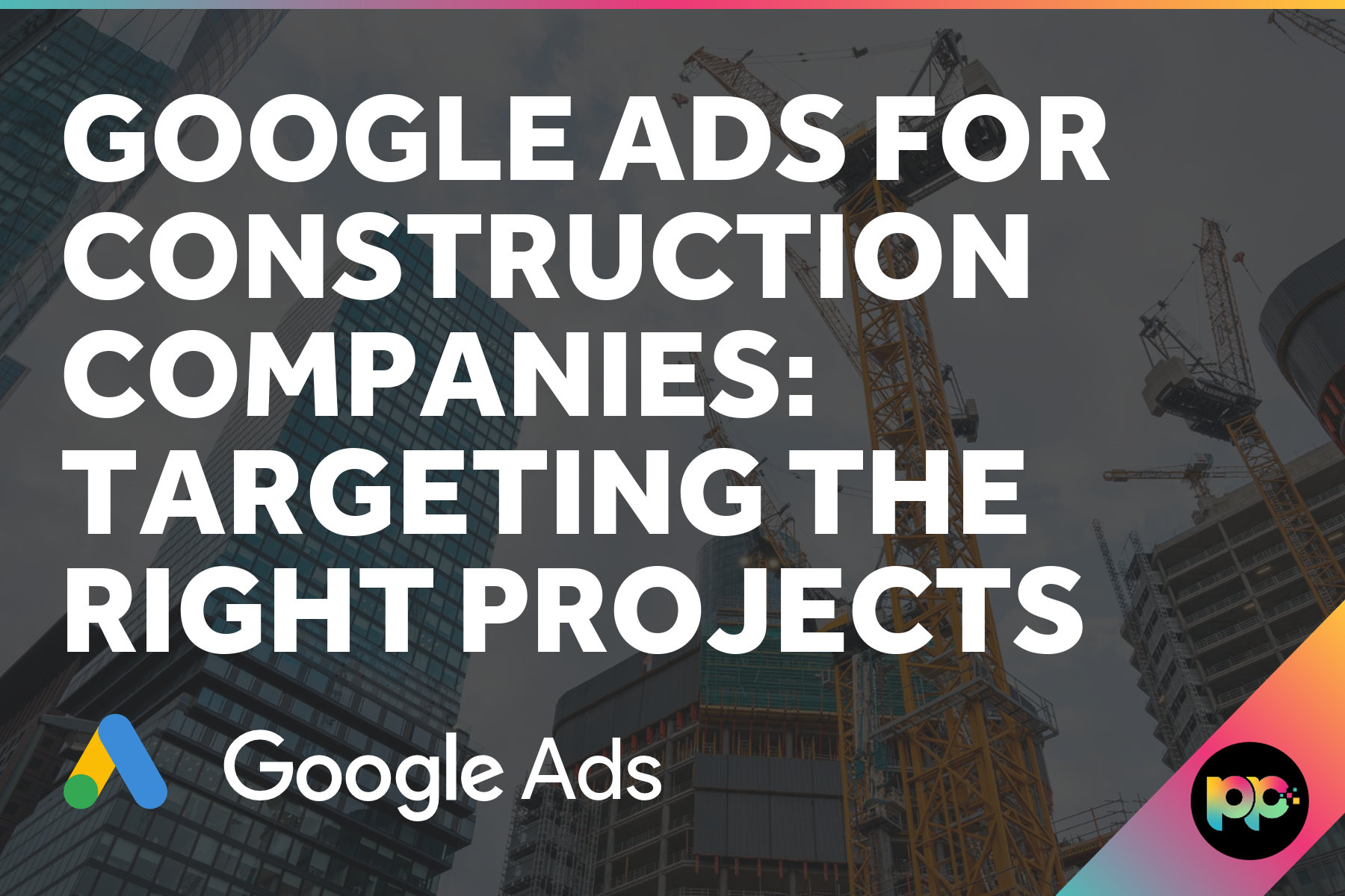 Google Ads for Construction Companies: Targeting the Right Projects