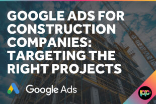 Google Ads for Construction Companies: Targeting the Right Projects