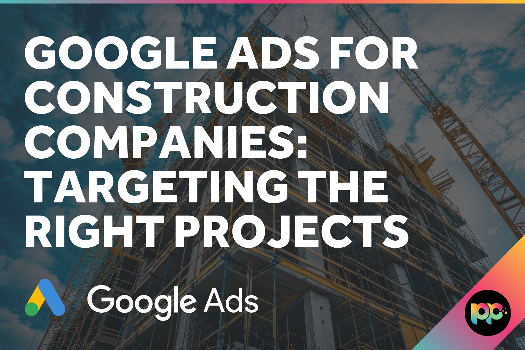 Google Ads for Construction Companies: Targeting the Right Projects