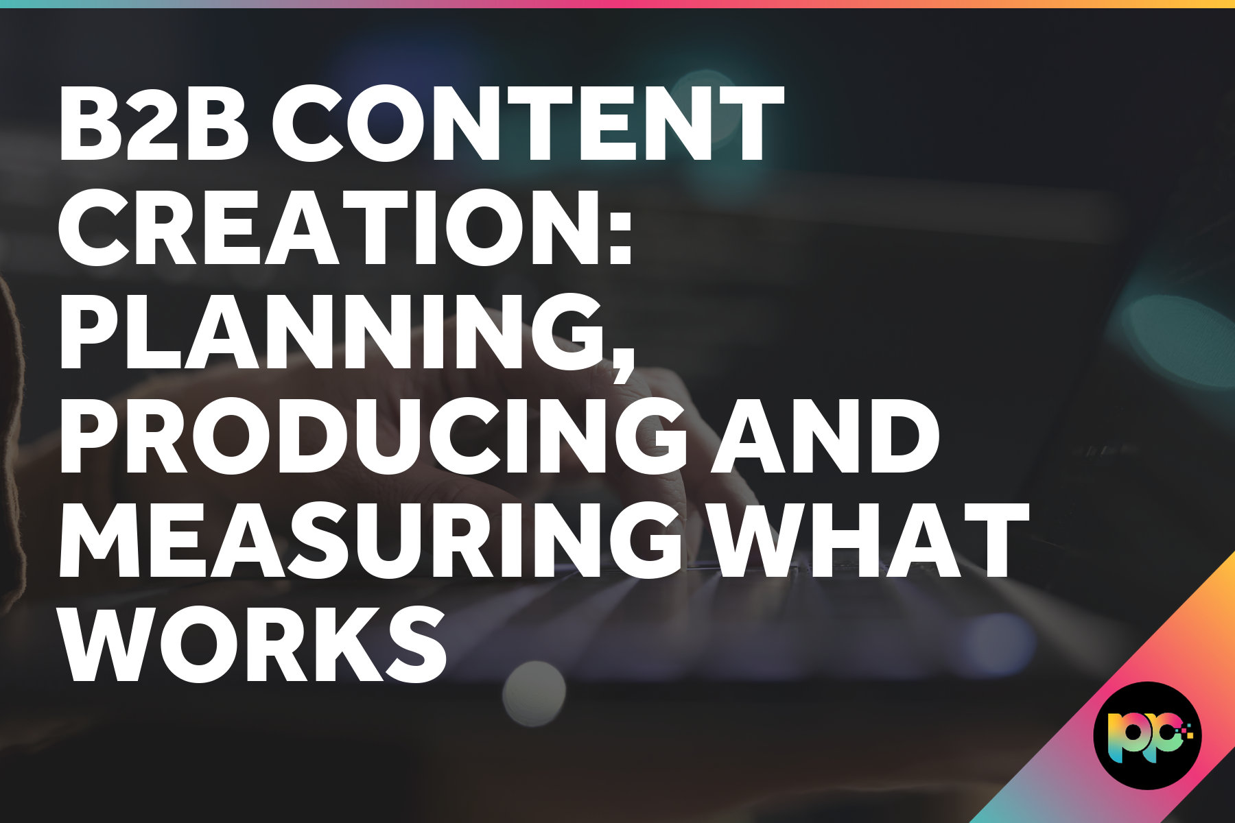 B2B Content Creation: Planning, Producing and Measuring What Works