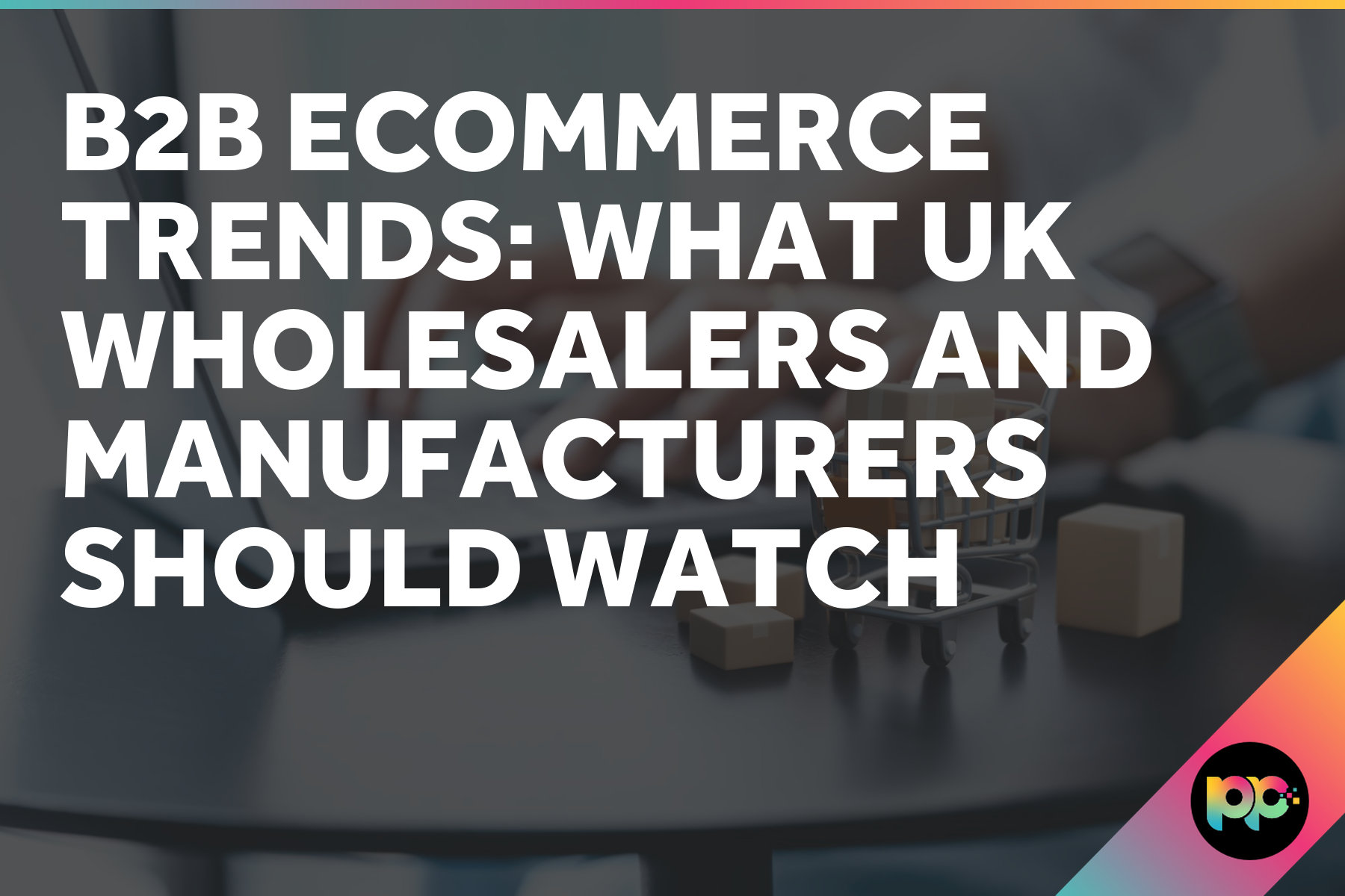 B2B Ecommerce Trends: What UK Wholesalers and Manufacturers Should Watch