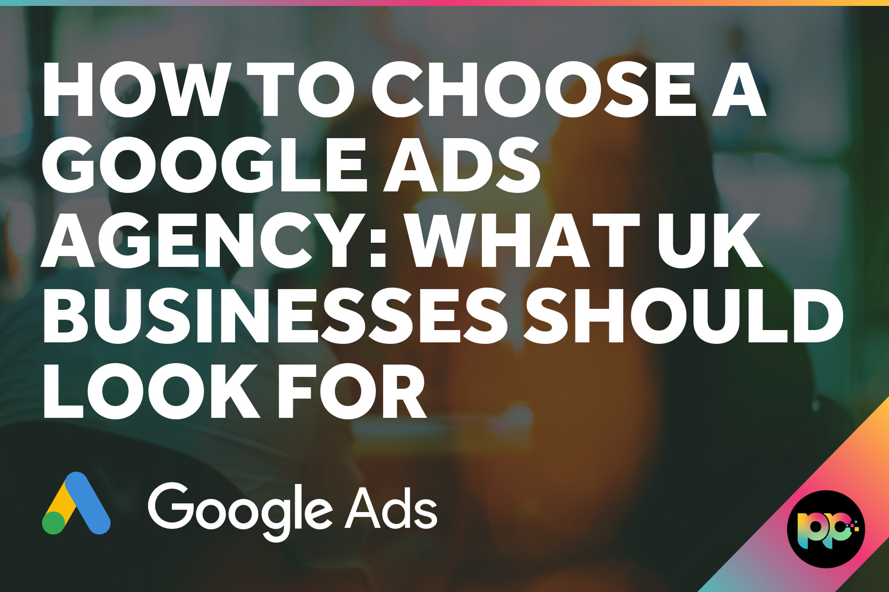 How to Choose a Google Ads Agency: What UK Businesses Should Look For