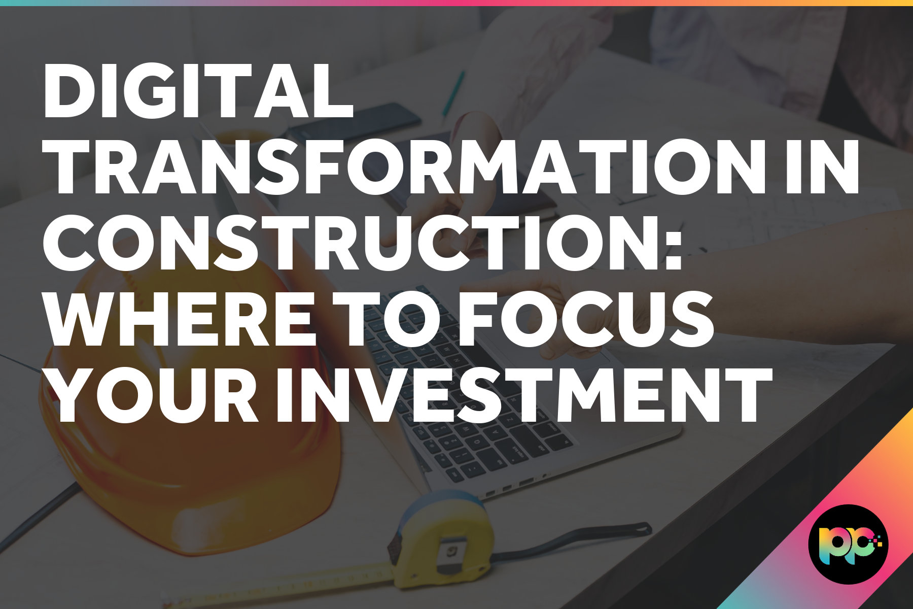 Digital Transformation in Construction: Where to Focus Your Investment